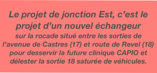 Le projet de jonction Est, c’est le projet d’un nouvel échangeur
sur la rocade situé entre les sorties de l’avenue de Castres (17) et route de Revel (18) pour desservir la future clinique CAPIO et délester la sortie 18 saturée de véhicules.