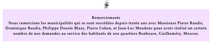  Remerciements
Nous remercions les municipalités qui se sont succédées depuis trente ans avec Messieurs Pierre Baudis, Dominique Baudis, Philippe Douste Blazy, Pierre Cohen, et Jean-Luc Moudenc pour avoir réalisé un certain nombre de nos demandes au service des habitants de nos quartiers Bonhoure, Guilheméry, Moscou.  