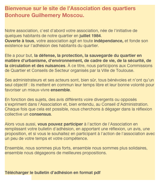Bienvenue sur le site de l’Association des quartiers Bonhoure Guilhemery Moscou.


Notre association, c'est d'abord votre association, née de l'initiative de quelques habitants de notre quartier en juillet 1984.
Ouverte à tous, votre association agit en toute indépendance, et fonde son existence sur l'adhésion des habitants du quartier.

Elle a pour but, la défense, la protection, la sauvegarde du quartier en matière d'urbanisme, d'environnement, de cadre de vie, de la sécurité, de la circulation et des nuisances. À ce titre, nous participons aux Commissions de Quartier et Conseils de Secteur organisés par la Ville de Toulouse.

Ses administrateurs et ses acteurs sont, bien sûr, tous bénévoles et n’ont qu’un seul objectif : ils mettent en commun leur temps libre et leur bonne volonté pour favoriser un mieux-vivre ensemble.

En fonction des sujets, des avis différents voire divergents ou opposés s'expriment dans l'Association et, bien entendu, au Conseil d'Administration. Chaque fois que cela est possible, nous cherchons à dégager dans la réflexion collective un consensus.

Alors vous aussi, vous pouvez participer à l'action de l'Association en remplissant votre bulletin d'adhésion, en apportant une réflexion, un avis, une proposition, et si vous le souhaitez en participant à l'action de l'association avec un peu de votre temps et votre compétence.

Ensemble, nous sommes plus forts, ensemble nous sommes plus solidaires, ensemble nous dégageons de meilleures propositions.



Télécharger le bulletin d’adhésion en format pdf
Adhesion.pdf